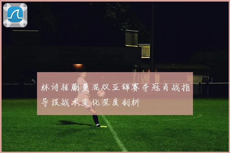 林诗栋蒯曼混双亚锦赛夺冠肖战指导技战术变化深度剖析