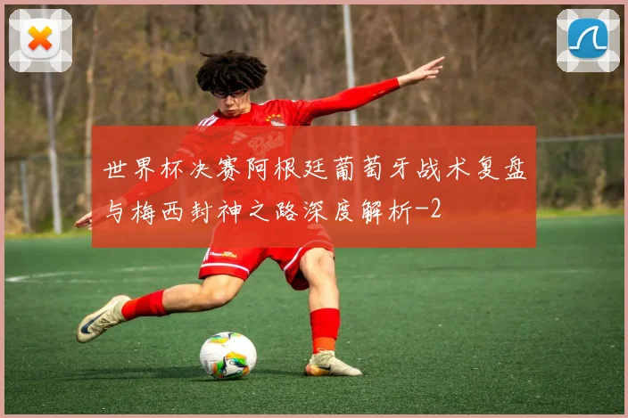 世界杯决赛阿根廷葡萄牙战术复盘与梅西封神之路深度解析