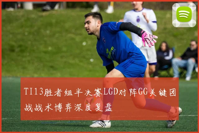 TI13胜者组半决赛LGD对阵GG关键团战战术博弈深度复盘
