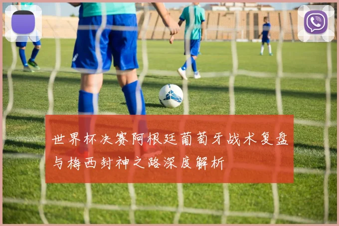 世界杯决赛阿根廷葡萄牙战术复盘与梅西封神之路深度解析