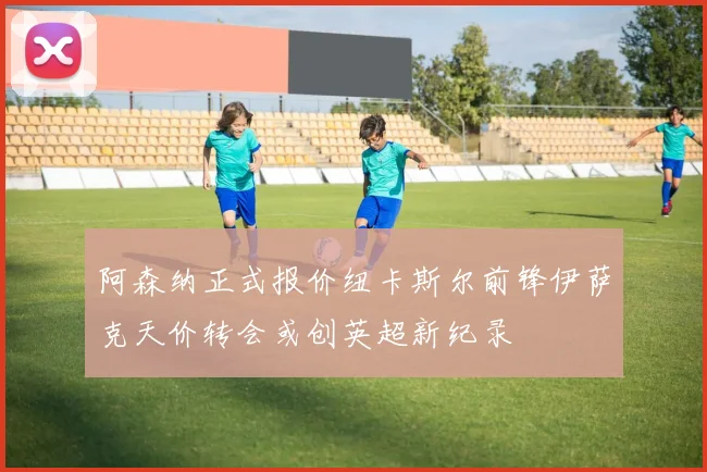 阿森纳正式报价纽卡斯尔前锋伊萨克天价转会或创英超新纪录