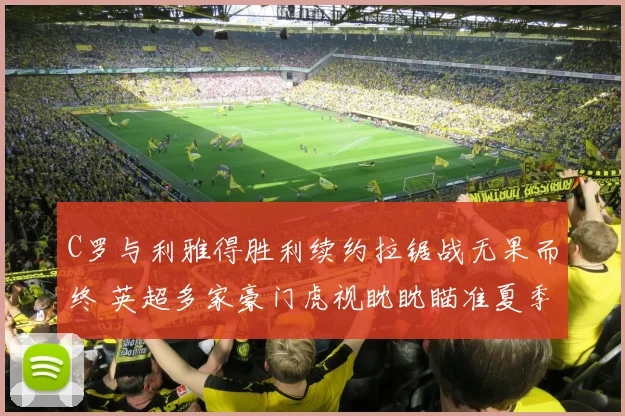 C罗与利雅得胜利续约拉锯战无果而终 英超多家豪门虎视眈眈瞄准夏季自由转会
