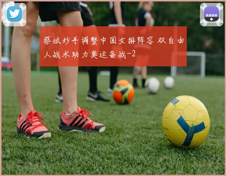 蔡斌妙手调整中国女排阵容 双自由人战术助力奥运备战