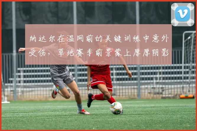 纳达尔在温网前的关键训练中意外受伤，草地赛季前景蒙上厚厚阴影