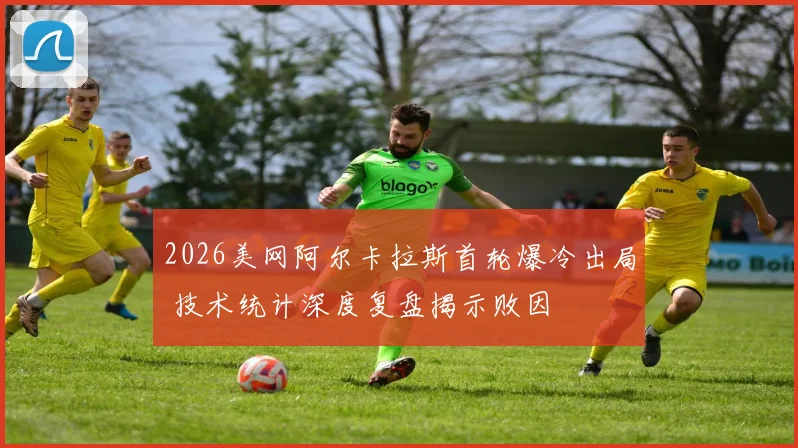 2026美网阿尔卡拉斯首轮爆冷出局 技术统计深度复盘揭示败因