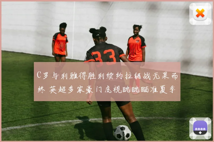 C罗与利雅得胜利续约拉锯战无果而终 英超多家豪门虎视眈眈瞄准夏季自由转会