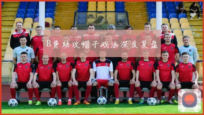 B费助攻帽子戏法深度复盘