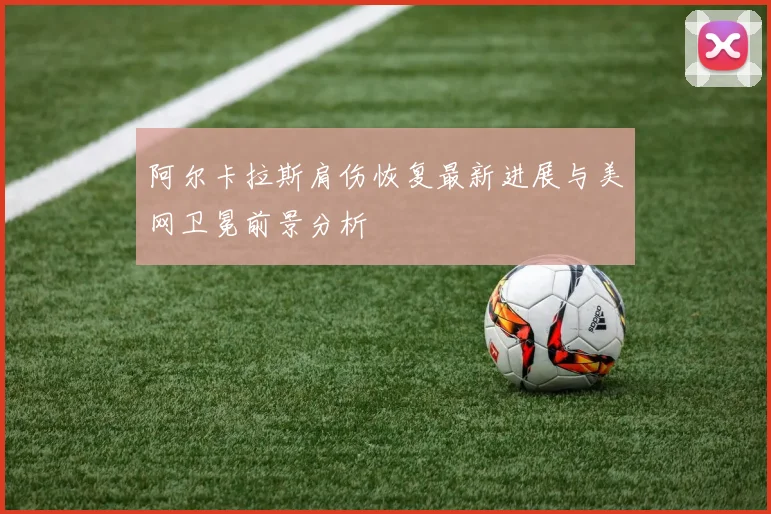 阿尔卡拉斯肩伤恢复最新进展与美网卫冕前景分析