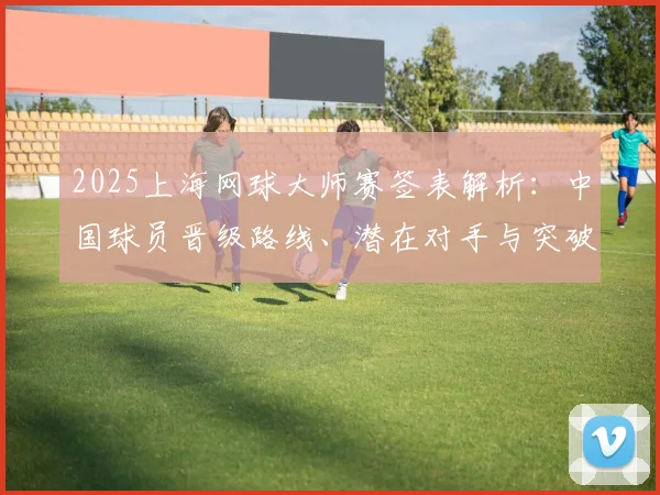 2025上海网球大师赛签表解析：中国球员晋级路线、潜在对手与突破机会展望