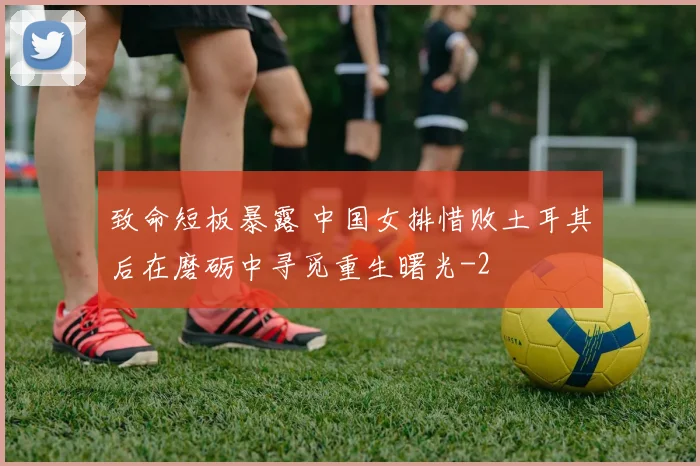 致命短板暴露 中国女排惜败土耳其后在磨砺中寻觅重生曙光