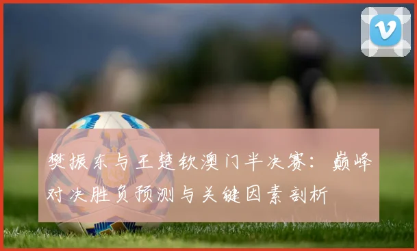 樊振东与王楚钦澳门半决赛：巅峰对决胜负预测与关键因素剖析