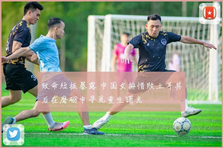 致命短板暴露 中国女排惜败土耳其后在磨砺中寻觅重生曙光