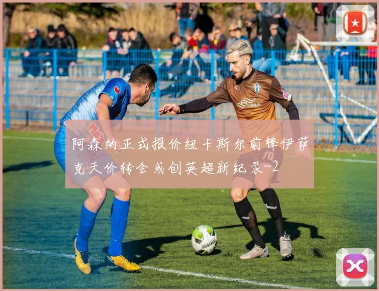 阿森纳正式报价纽卡斯尔前锋伊萨克天价转会或创英超新纪录