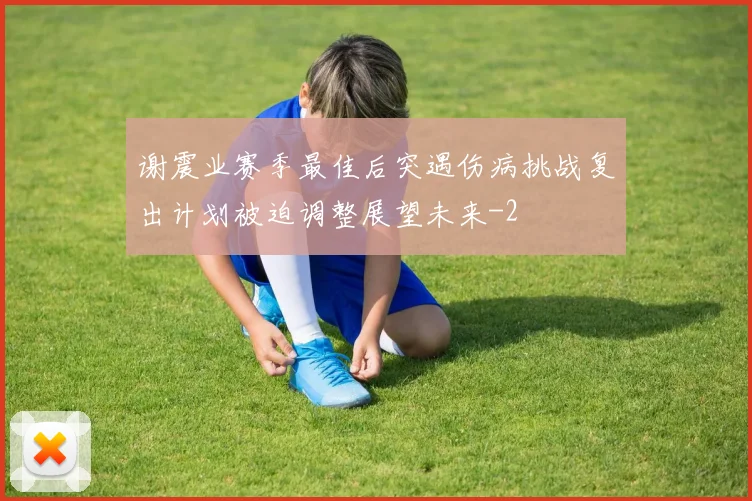 谢震业赛季最佳后突遇伤病挑战复出计划被迫调整展望未来