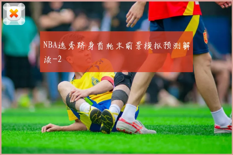 NBA选秀跻身首轮末前景模拟预测解读