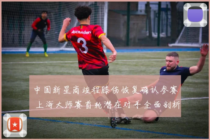 中国新星商竣程膝伤恢复确认参赛 上海大师赛首轮潜在对手全面剖析